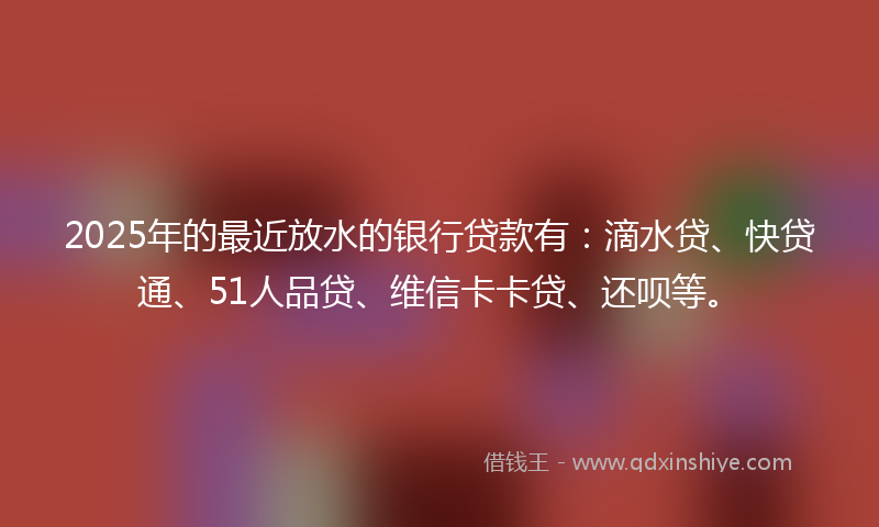 2025年的最近放水的银行贷款有：滴水贷、快贷通、51人品贷、维信卡卡贷、还呗等。