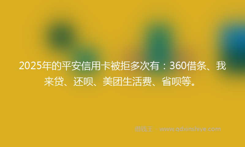 2025年的平安信用卡被拒多次有：360借条、我来贷、还呗、美团生活费、省呗等。