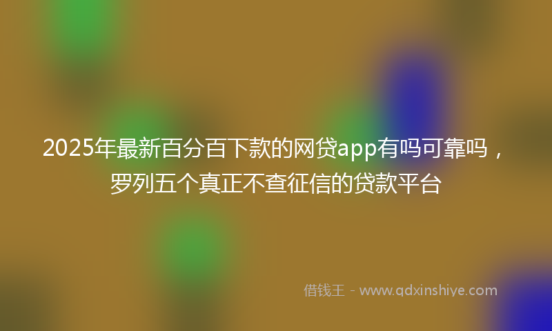 2025年最新百分百下款的网贷app有吗可靠吗，罗列五个真正不查征信的贷款平台
