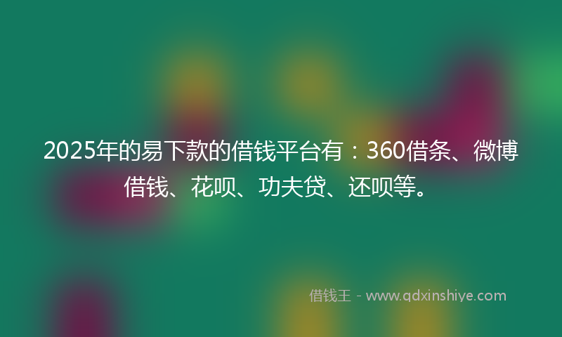 2025年的易下款的借钱平台有：360借条、微博借钱、花呗、功夫贷、还呗等。