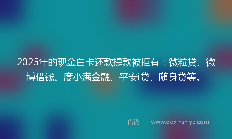 2025年的现金白卡还款提款被拒有：微粒贷、微博借钱、度小满金融、平安i贷、随身贷等。