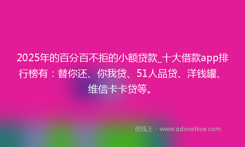 2025年的百分百不拒的小额贷款_十大借款app排行榜有：替你还、你我贷、51人品贷、洋钱罐、维信卡卡贷等。