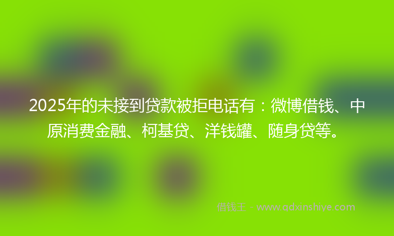 2025年的未接到贷款被拒电话有：微博借钱、中原消费金融、柯基贷、洋钱罐、随身贷等。