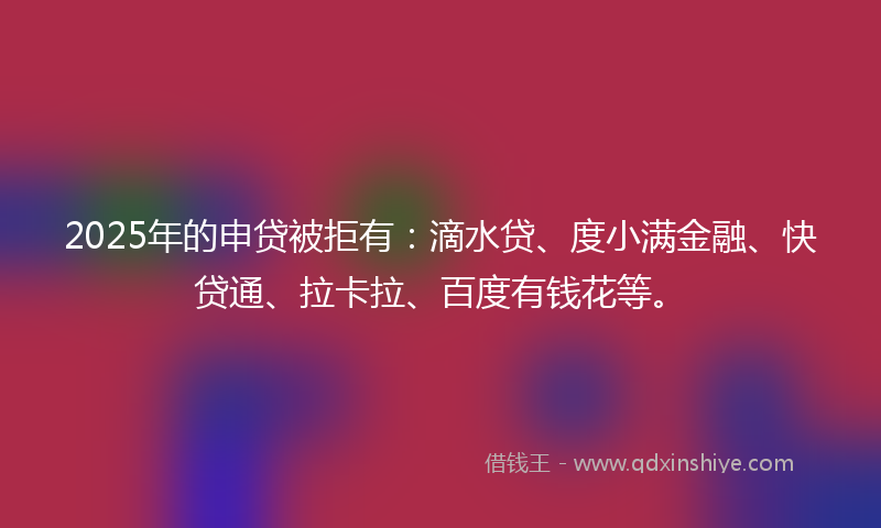 2025年的申贷被拒有：滴水贷、度小满金融、快贷通、拉卡拉、百度有钱花等。