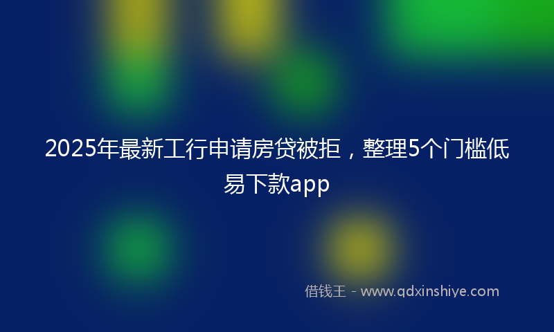 2025年最新工行申请房贷被拒，整理5个门槛低易下款app