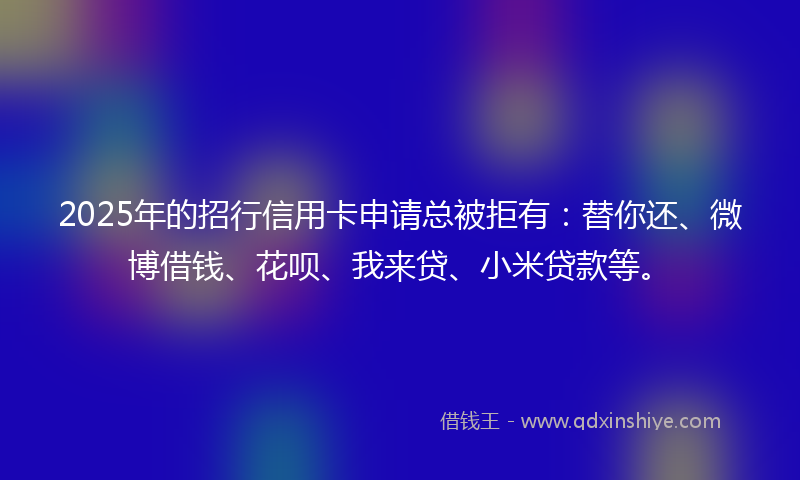 2025年的招行信用卡申请总被拒有：替你还、微博借钱、花呗、我来贷、小米贷款等。
