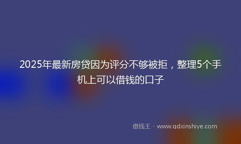 2025年最新房贷因为评分不够被拒，整理5个手机上可以借钱的口子