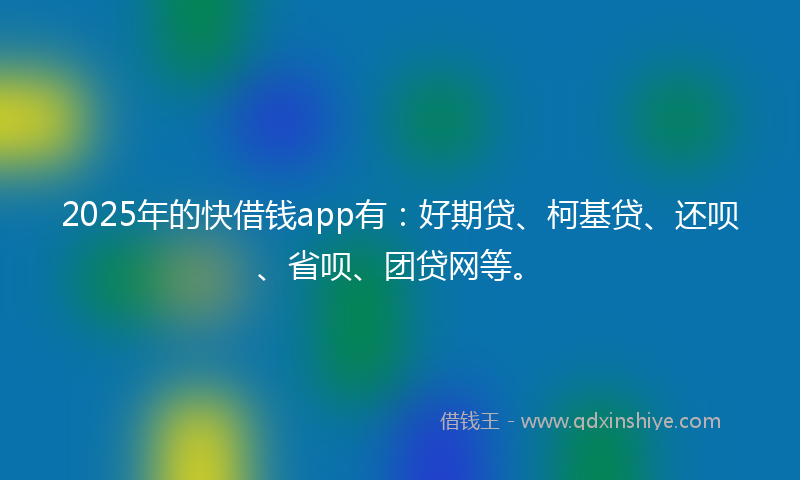 2025年的快借钱app有：好期贷、柯基贷、还呗、省呗、团贷网等。