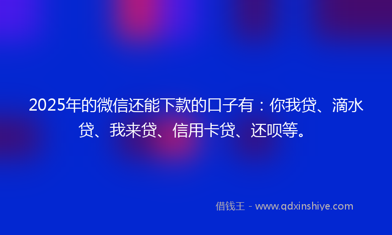 2025年的微信还能下款的口子有：你我贷、滴水贷、我来贷、信用卡贷、还呗等。
