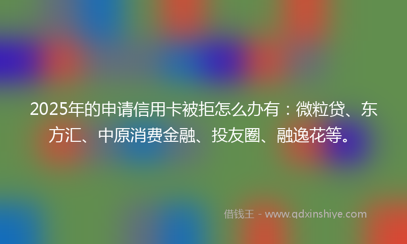 2025年的申请信用卡被拒怎么办有：微粒贷、东方汇、中原消费金融、投友圈、融逸花等。