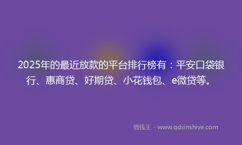 2025年的最近放款的平台排行榜有：平安口袋银行、惠商贷、好期贷、小花钱包、e微贷等。