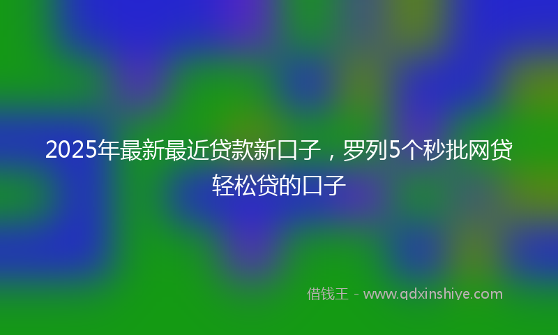 2025年最新最近贷款新口子，罗列5个秒批网贷轻松贷的口子