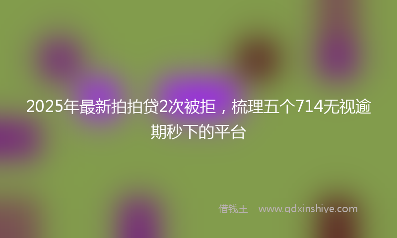 2025年最新拍拍贷2次被拒，梳理五个714无视逾期秒下的平台