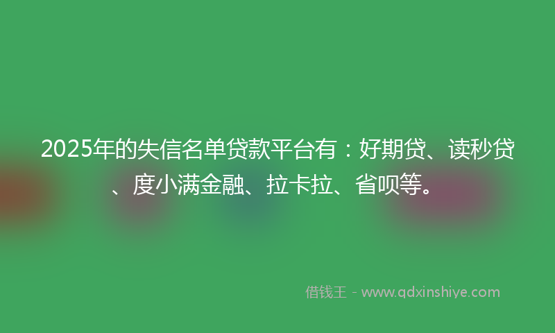 2025年的失信名单贷款平台有：好期贷、读秒贷、度小满金融、拉卡拉、省呗等。
