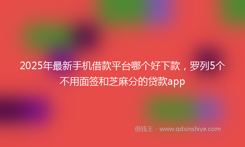 2025年最新手机借款平台哪个好下款，罗列5个不用面签和芝麻分的贷款app