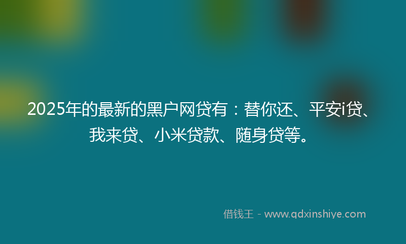 2025年的最新的黑户网贷有：替你还、平安i贷、我来贷、小米贷款、随身贷等。