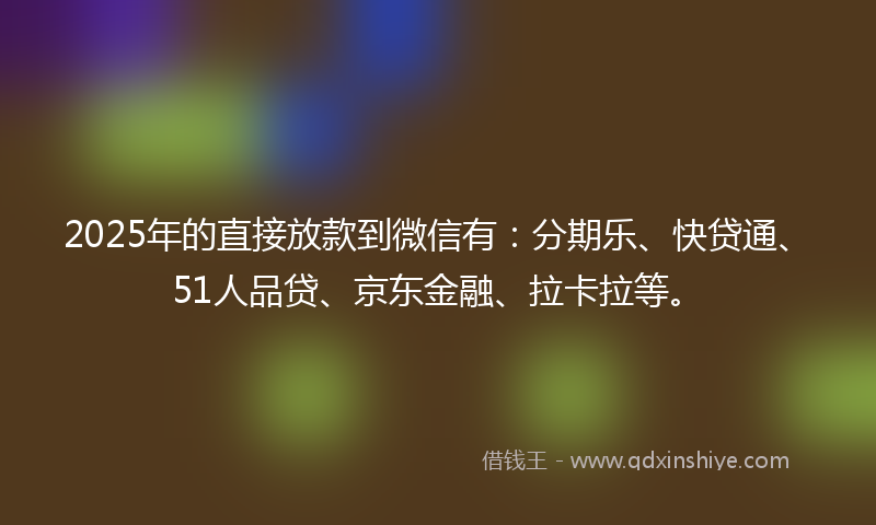 2025年的直接放款到微信有：分期乐、快贷通、51人品贷、京东金融、拉卡拉等。