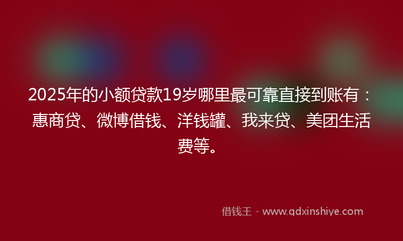 2025年的小额贷款19岁哪里最可靠直接到账有：惠商贷、微博借钱、洋钱罐、我来贷、美团生活费等。