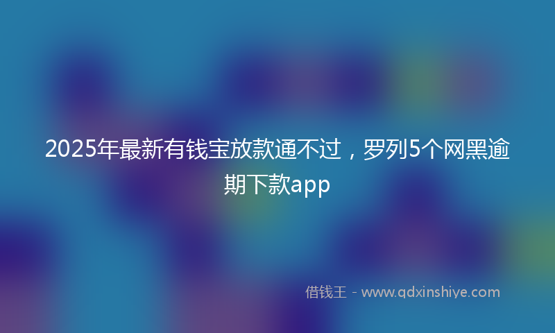 2025年最新有钱宝放款通不过，罗列5个网黑逾期下款app