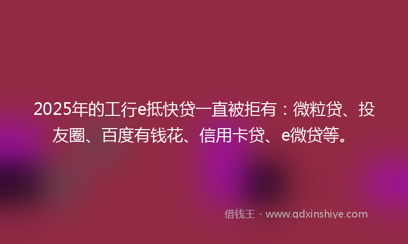 2025年的工行e抵快贷一直被拒有：微粒贷、投友圈、百度有钱花、信用卡贷、e微贷等。