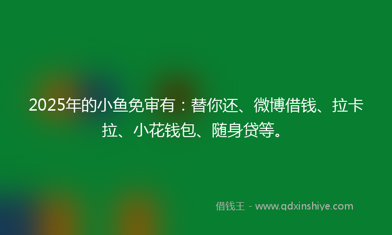 2025年的小鱼免审有：替你还、微博借钱、拉卡拉、小花钱包、随身贷等。