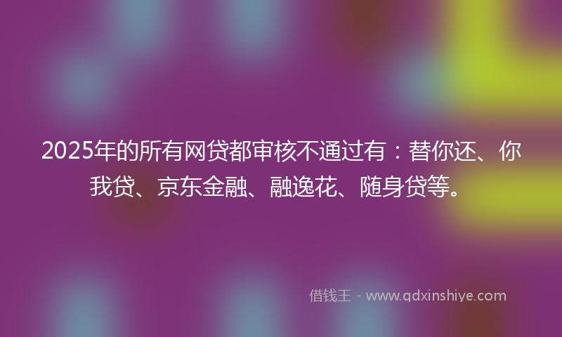 2025年的所有网贷都审核不通过有：替你还、你我贷、京东金融、融逸花、随身贷等。