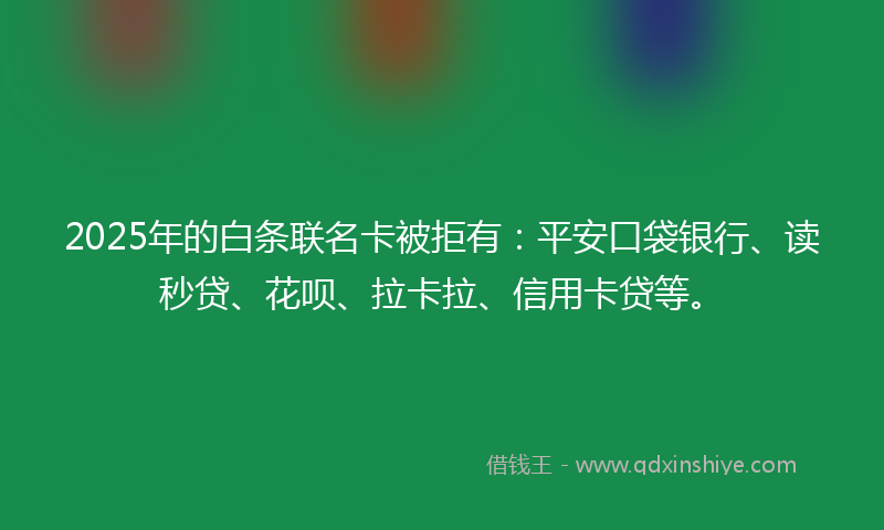 2025年的白条联名卡被拒有：平安口袋银行、读秒贷、花呗、拉卡拉、信用卡贷等。