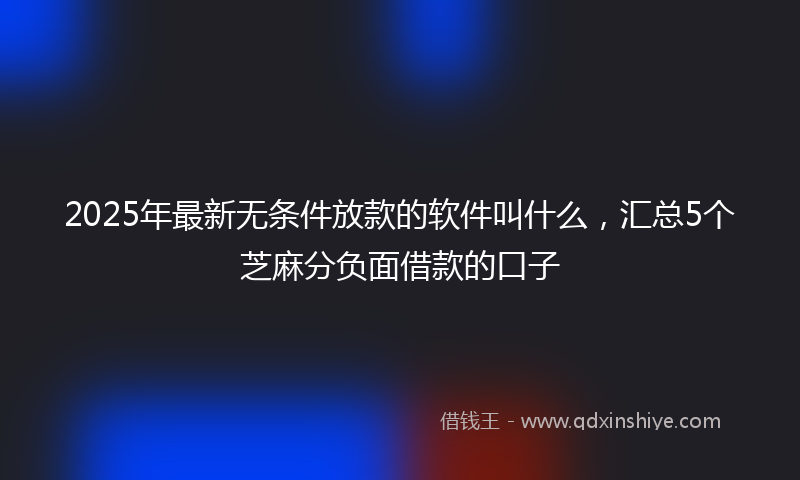 2025年最新无条件放款的软件叫什么，汇总5个芝麻分负面借款的口子