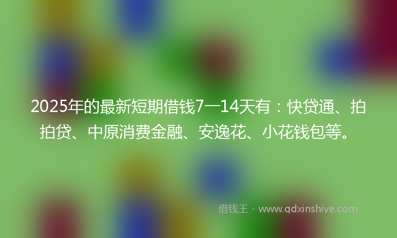 2025年的最新短期借钱7一14天有：快贷通、拍拍贷、中原消费金融、安逸花、小花钱包等。