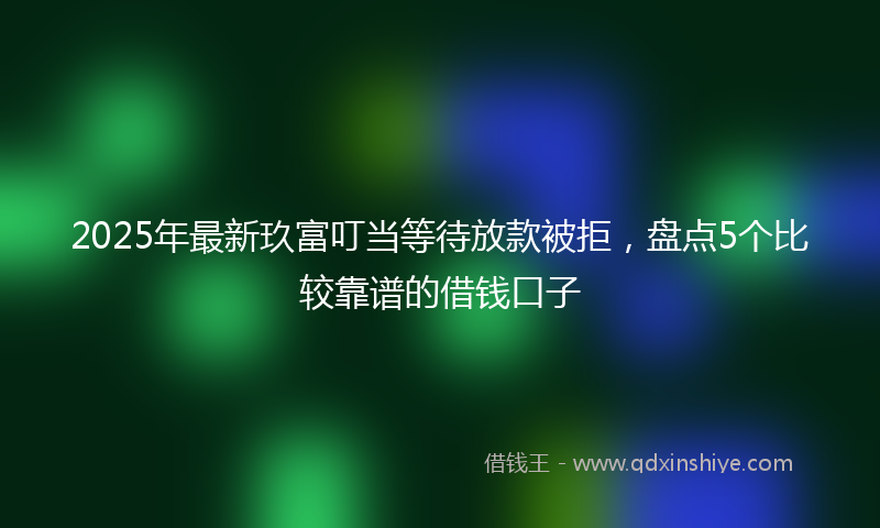 2025年最新玖富叮当等待放款被拒，盘点5个比较靠谱的借钱口子