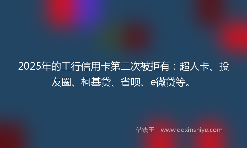 2025年的工行信用卡第二次被拒有：超人卡、投友圈、柯基贷、省呗、e微贷等。