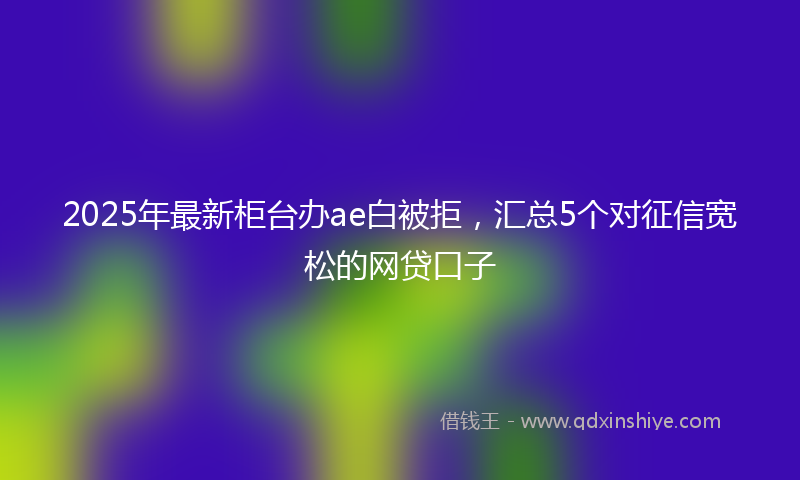 2025年最新柜台办ae白被拒，汇总5个对征信宽松的网贷口子