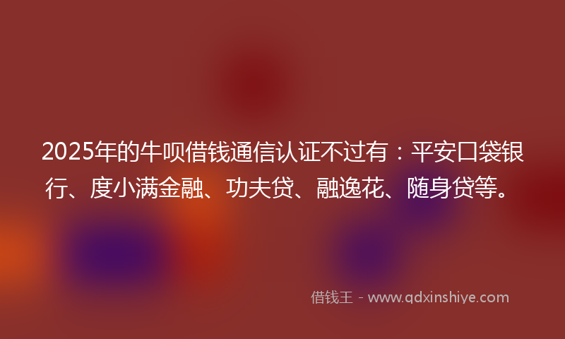 2025年的牛呗借钱通信认证不过有：平安口袋银行、度小满金融、功夫贷、融逸花、随身贷等。