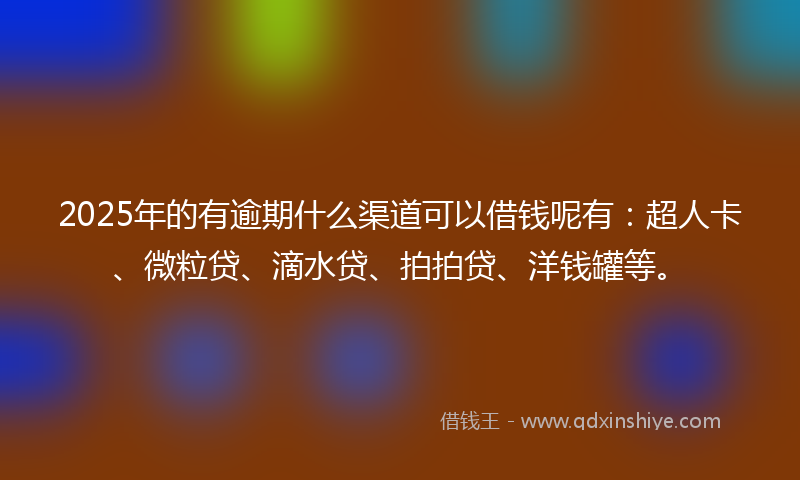 2025年的有逾期什么渠道可以借钱呢有：超人卡、微粒贷、滴水贷、拍拍贷、洋钱罐等。