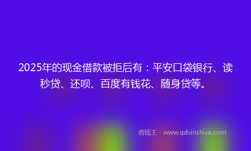 2025年的现金借款被拒后有：平安口袋银行、读秒贷、还呗、百度有钱花、随身贷等。