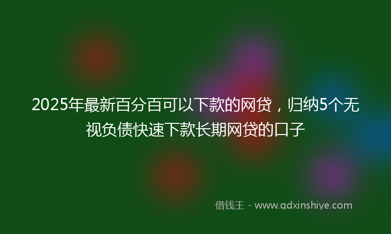 2025年最新百分百可以下款的网贷，归纳5个无视负债快速下款长期网贷的口子