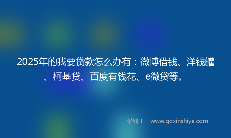 2025年的我要贷款怎么办有：微博借钱、洋钱罐、柯基贷、百度有钱花、e微贷等。