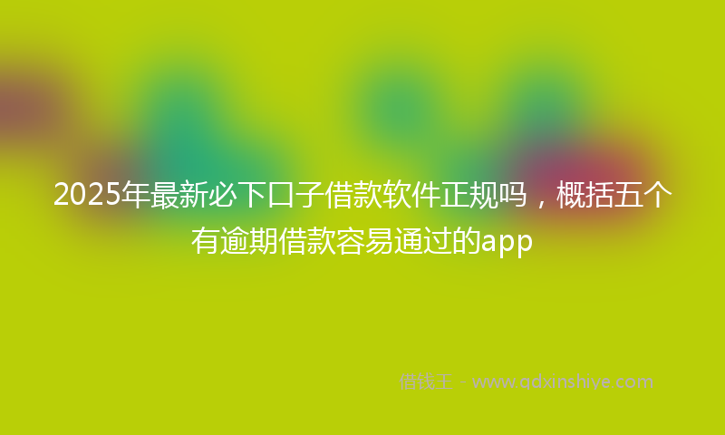 2025年最新必下口子借款软件正规吗，概括五个有逾期借款容易通过的app