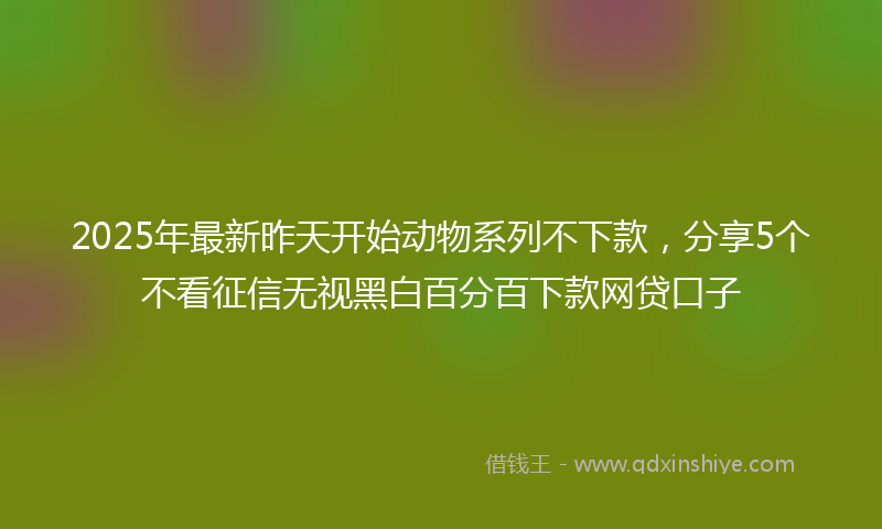 2025年最新昨天开始动物系列不下款，分享5个不看征信无视黑白百分百下款网贷口子