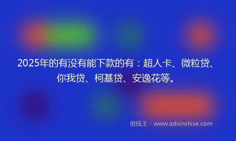 2025年的有没有能下款的有：超人卡、微粒贷、你我贷、柯基贷、安逸花等。