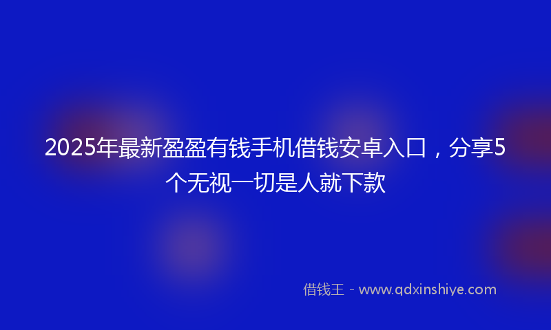 2025年最新盈盈有钱手机借钱安卓入口，分享5个无视一切是人就下款