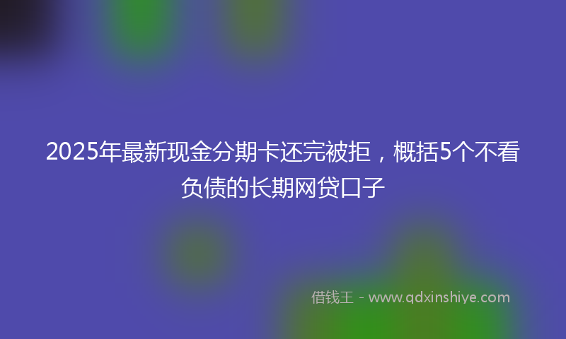 2025年最新现金分期卡还完被拒，概括5个不看负债的长期网贷口子