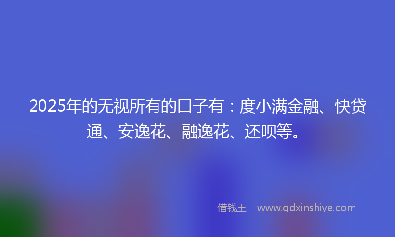 2025年的无视所有的口子有：度小满金融、快贷通、安逸花、融逸花、还呗等。