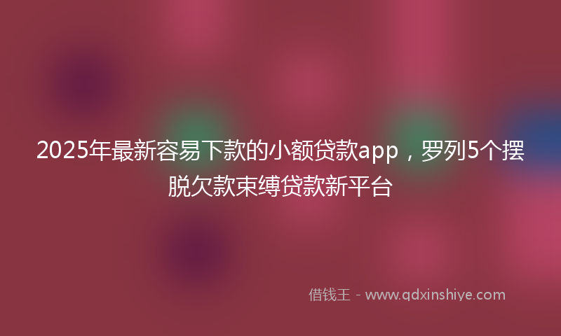 2025年最新容易下款的小额贷款app，罗列5个摆脱欠款束缚贷款新平台