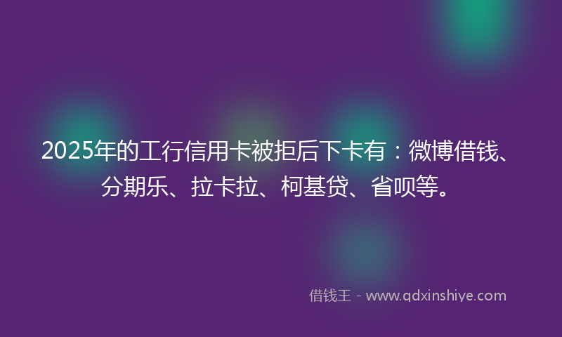 2025年的工行信用卡被拒后下卡有：微博借钱、分期乐、拉卡拉、柯基贷、省呗等。