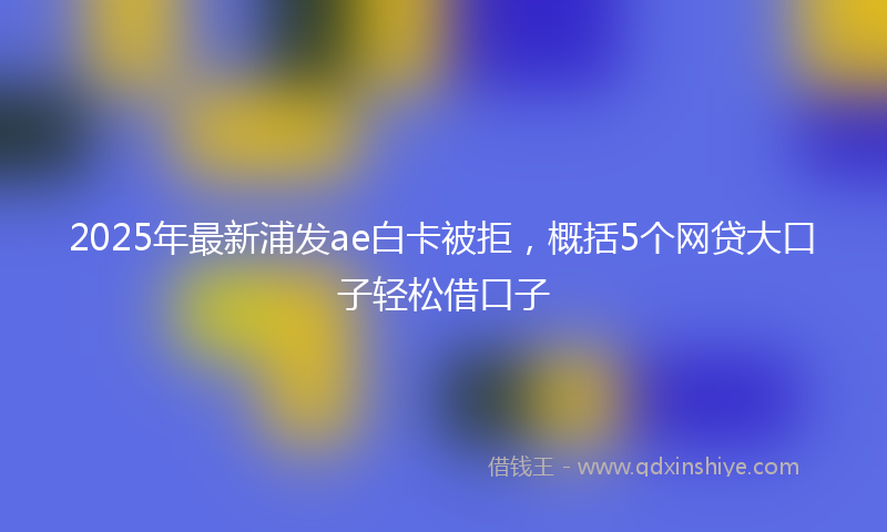 2025年最新浦发ae白卡被拒，概括5个网贷大口子轻松借口子