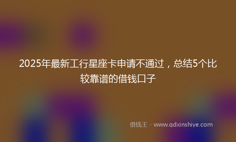 2025年最新工行星座卡申请不通过，总结5个比较靠谱的借钱口子