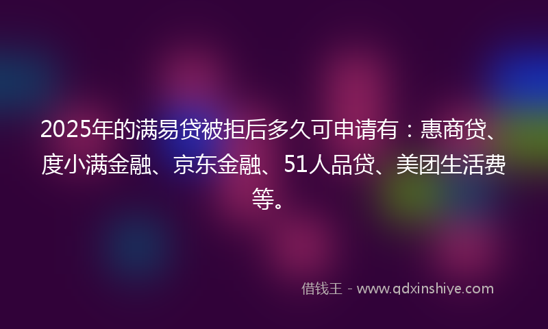 2025年的满易贷被拒后多久可申请有：惠商贷、度小满金融、京东金融、51人品贷、美团生活费等。