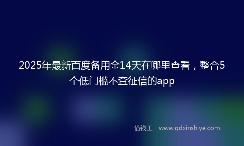 2025年最新百度备用金14天在哪里查看，整合5个低门槛不查征信的app
