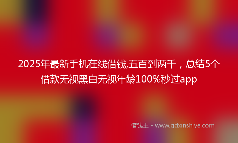 2025年最新手机在线借钱,五百到两千，总结5个借款无视黑白无视年龄100%秒过app